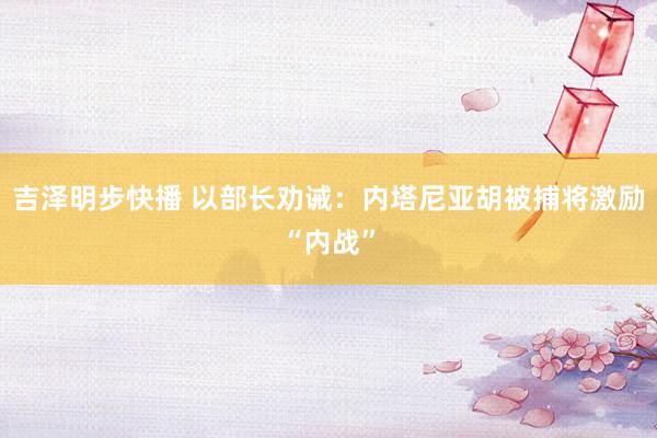 吉泽明步快播 以部长劝诫：内塔尼亚胡被捕将激励“内战”