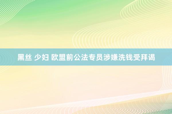 黑丝 少妇 欧盟前公法专员涉嫌洗钱受拜谒