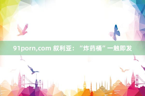 91porn，com 叙利亚：“炸药桶”一触即发
