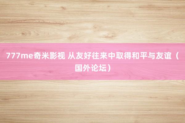777me奇米影视 从友好往来中取得和平与友谊（国外论坛）