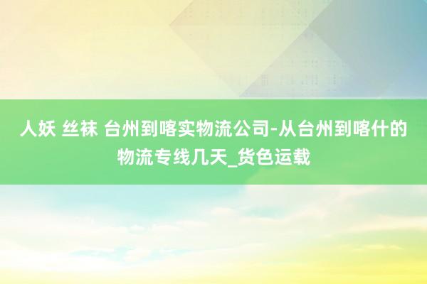 人妖 丝袜 台州到喀实物流公司-从台州到喀什的物流专线几天_货色运载