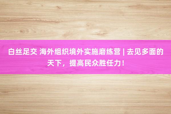白丝足交 海外组织境外实施磨练营 | 去见多面的天下，提高民众胜任力！