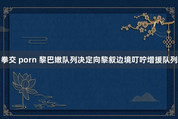 拳交 porn 黎巴嫩队列决定向黎叙边境叮咛增援队列