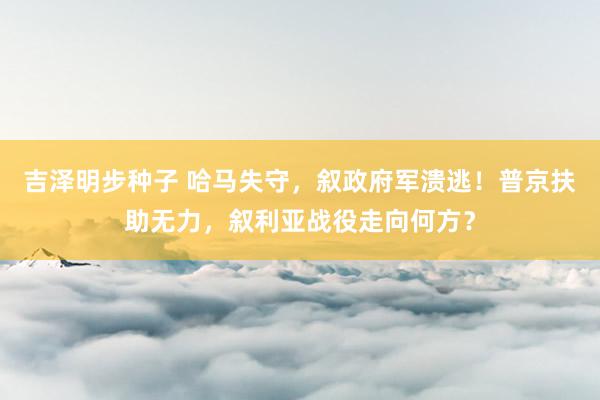 吉泽明步种子 哈马失守，叙政府军溃逃！普京扶助无力，叙利亚战役走向何方？