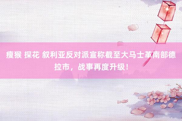 瘦猴 探花 叙利亚反对派宣称截至大马士革南部德拉市，战事再度升级！