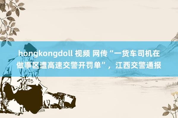 hongkongdoll 视频 网传“一货车司机在做事区遭高速交警开罚单”，江西交警通报