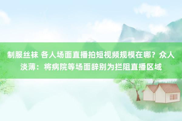 制服丝袜 各人场面直播拍短视频规模在哪？众人淡薄：将病院等场面辞别为拦阻直播区域