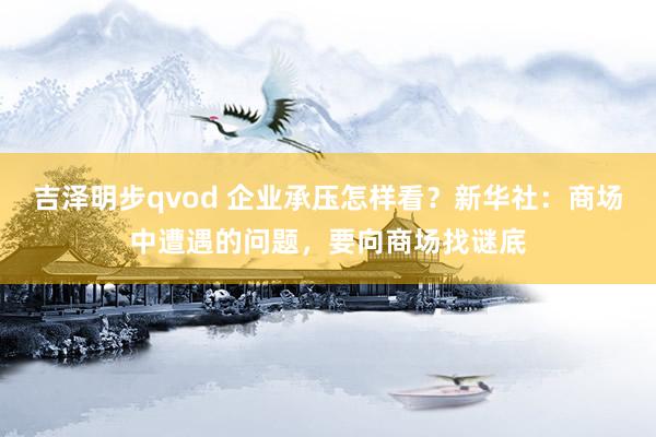 吉泽明步qvod 企业承压怎样看？新华社：商场中遭遇的问题，要向商场找谜底