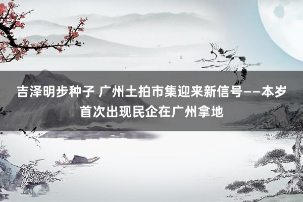 吉泽明步种子 广州土拍市集迎来新信号——本岁首次出现民企在广州拿地