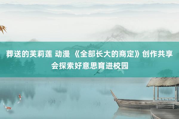 葬送的芙莉莲 动漫 《全部长大的商定》创作共享会探索好意思育进校园