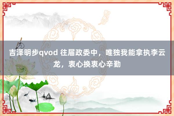 吉泽明步qvod 往届政委中，唯独我能拿执李云龙，衷心换衷心辛勤