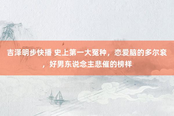 吉泽明步快播 史上第一大冤种，恋爱脑的多尔衮，好男东说念主悲催的榜样