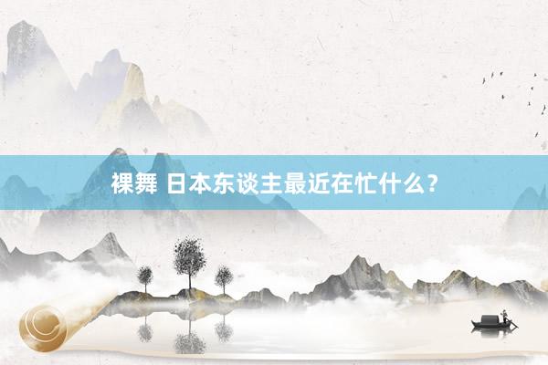裸舞 日本东谈主最近在忙什么？