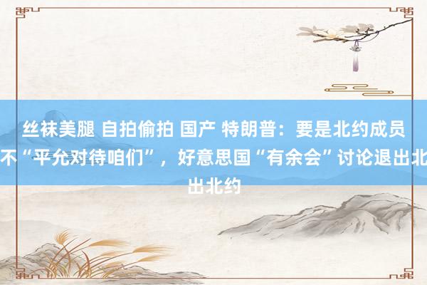 丝袜美腿 自拍偷拍 国产 特朗普：要是北约成员国不“平允对待咱们”，好意思国“有余会”讨论退出北约