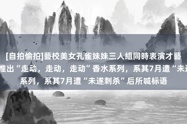 [自拍偷拍]藝校美女孔雀妹妹三人組同時表演才藝 好意思媒：特朗普推出“走动，走动，走动”香水系列，系其7月遭“未遂刺杀”后所喊标语