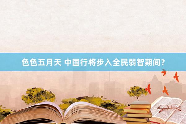 色色五月天 中国行将步入全民弱智期间？