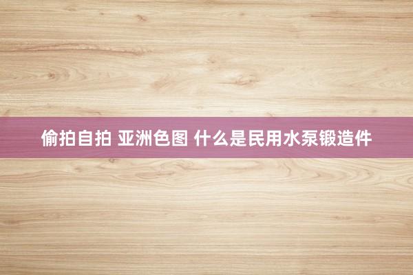 偷拍自拍 亚洲色图 什么是民用水泵锻造件