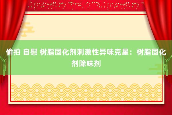 偷拍 自慰 树脂固化剂刺激性异味克星：树脂固化剂除味剂