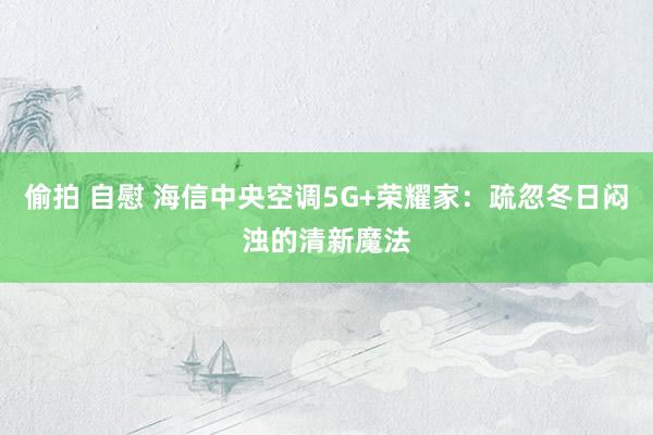 偷拍 自慰 海信中央空调5G+荣耀家：疏忽冬日闷浊的清新魔法