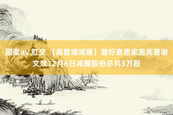 國產av 肛交 【高管增减握】曲好意思家居高管谢文斌12月6日减握股份总共3万股
