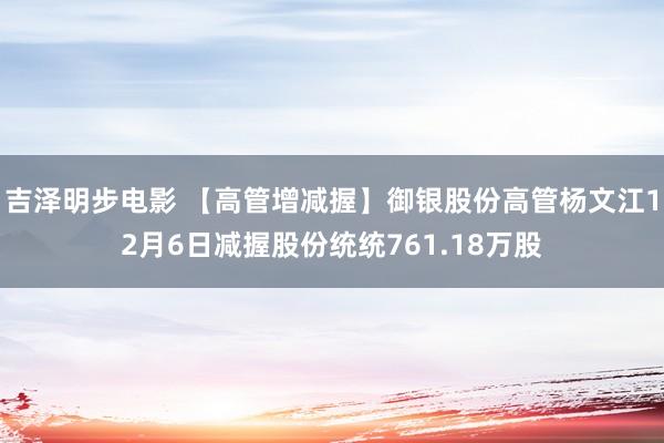 吉泽明步电影 【高管增减握】御银股份高管杨文江12月6日减握股份统统761.18万股