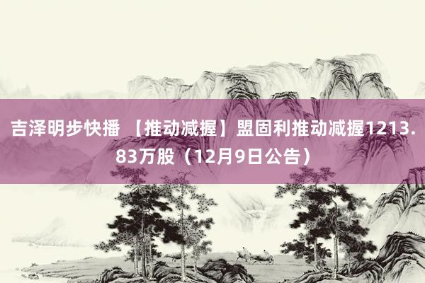 吉泽明步快播 【推动减握】盟固利推动减握1213.83万股（12月9日公告）