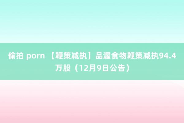偷拍 porn 【鞭策减执】品渥食物鞭策减执94.4万股（12月9日公告）