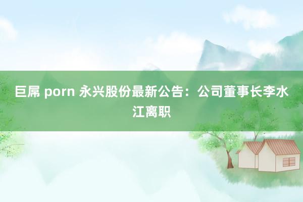 巨屌 porn 永兴股份最新公告：公司董事长李水江离职