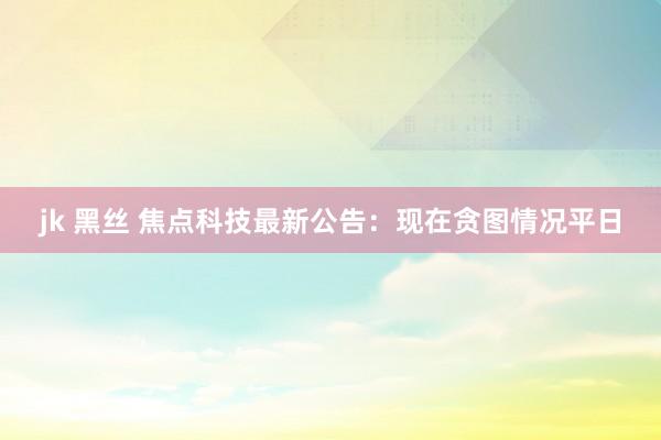 jk 黑丝 焦点科技最新公告：现在贪图情况平日