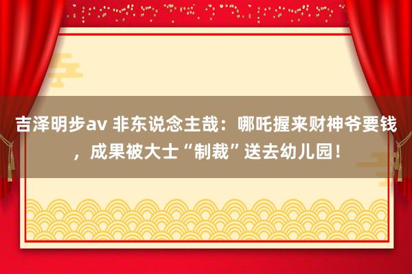 吉泽明步av 非东说念主哉：哪吒握来财神爷要钱，成果被大士“制裁”送去幼儿园！