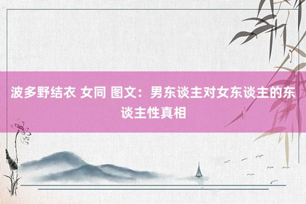 波多野结衣 女同 图文：男东谈主对女东谈主的东谈主性真相