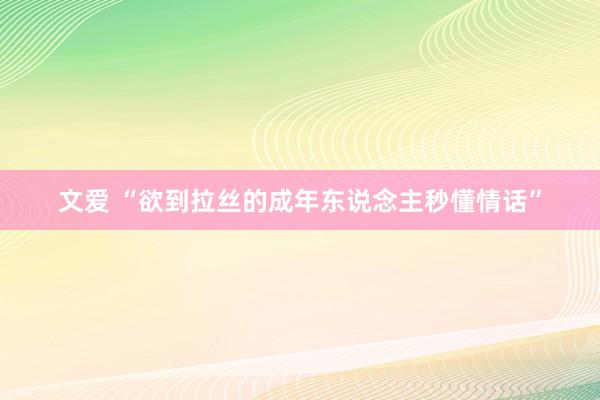 文爱 “欲到拉丝的成年东说念主秒懂情话”