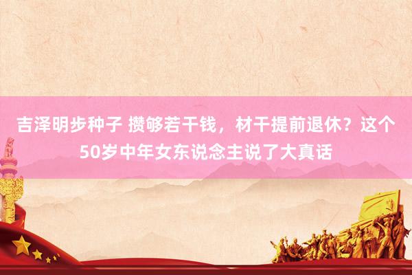 吉泽明步种子 攒够若干钱，材干提前退休？这个50岁中年女东说念主说了大真话