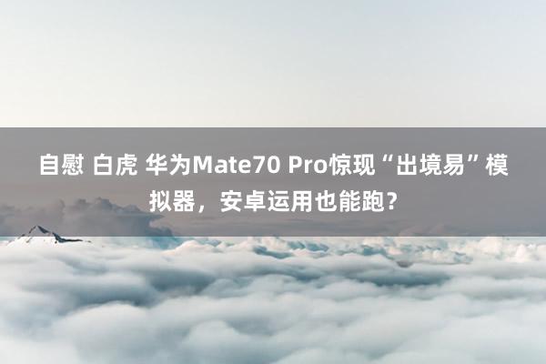 自慰 白虎 华为Mate70 Pro惊现“出境易”模拟器，安卓运用也能跑？