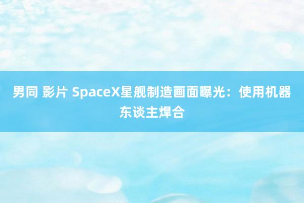 男同 影片 SpaceX星舰制造画面曝光：使用机器东谈主焊合