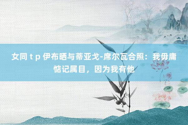女同 t p 伊布晒与蒂亚戈-席尔瓦合照：我毋庸惦记属目，因为我有他