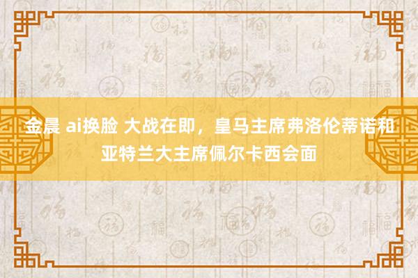 金晨 ai换脸 大战在即，皇马主席弗洛伦蒂诺和亚特兰大主席佩尔卡西会面