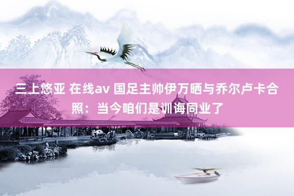 三上悠亚 在线av 国足主帅伊万晒与乔尔卢卡合照：当今咱们是训诲同业了