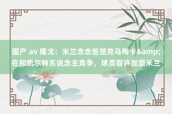 国产 av 隆戈：米兰念念签楚克乌梅卡&在和凯尔特东说念主竞争，球员容许加盟米兰