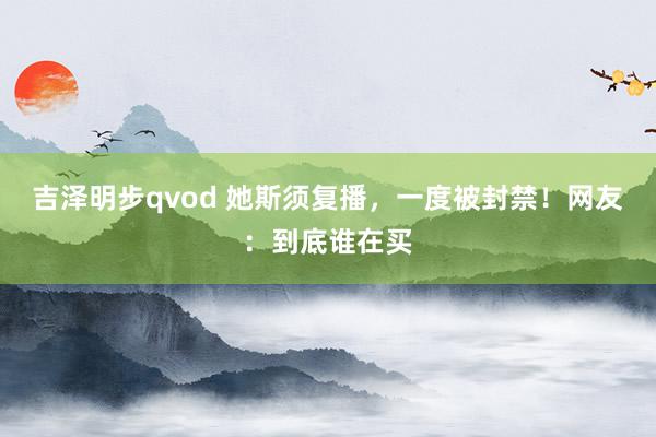 吉泽明步qvod 她斯须复播，一度被封禁！网友：到底谁在买