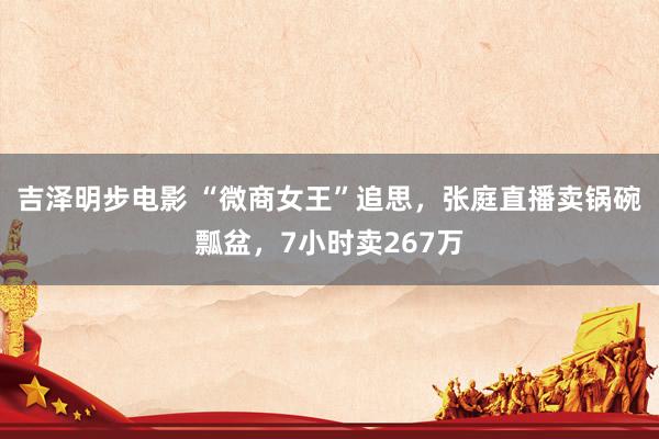 吉泽明步电影 “微商女王”追思，张庭直播卖锅碗瓢盆，7小时卖267万