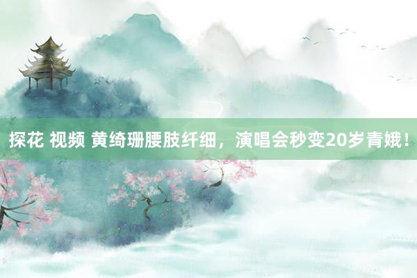 探花 视频 黄绮珊腰肢纤细，演唱会秒变20岁青娥！