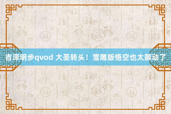 吉泽明步qvod 大圣转头！雪雕版悟空也太颤动了