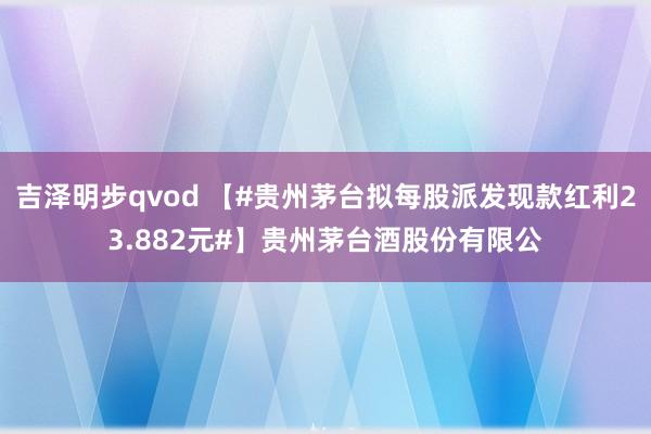 吉泽明步qvod 【#贵州茅台拟每股派发现款红利23.882元#】贵州茅台酒股份有限公
