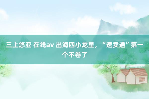 三上悠亚 在线av 出海四小龙里，“速卖通”第一个不卷了