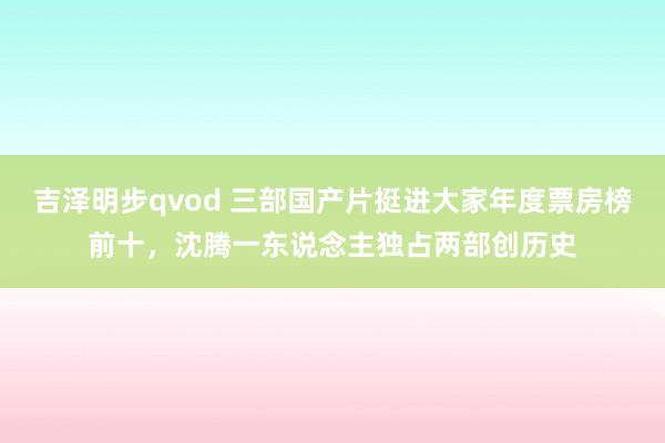 吉泽明步qvod 三部国产片挺进大家年度票房榜前十，沈腾一东说念主独占两部创历史