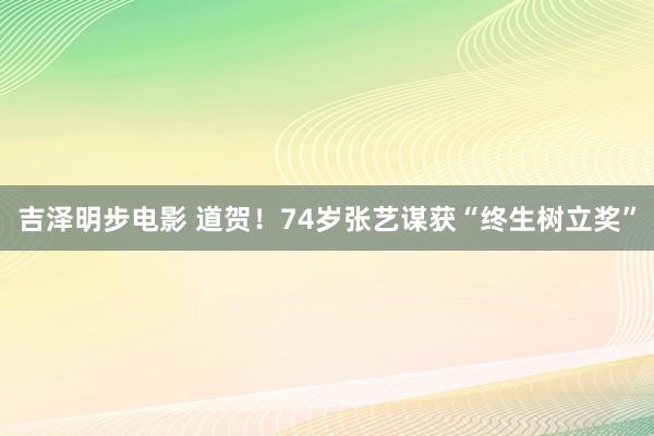 吉泽明步电影 道贺！74岁张艺谋获“终生树立奖”
