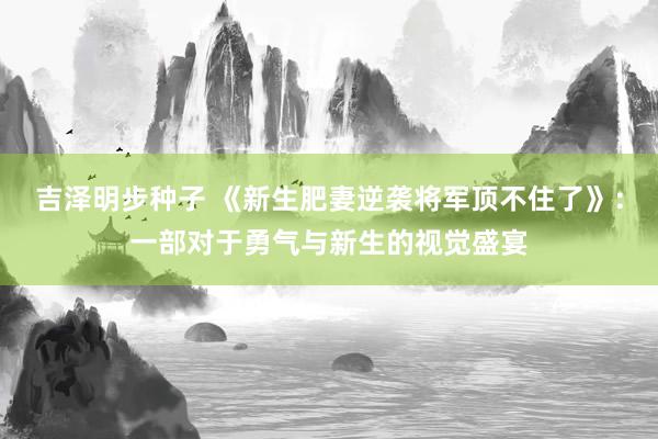 吉泽明步种子 《新生肥妻逆袭将军顶不住了》：一部对于勇气与新生的视觉盛宴