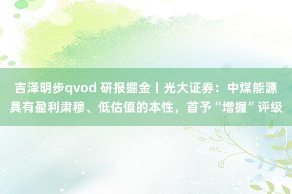 吉泽明步qvod 研报掘金丨光大证券：中煤能源具有盈利肃穆、低估值的本性，首予“增握”评级