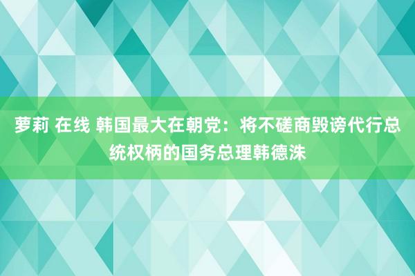 萝莉 在线 韩国最大在朝党：将不磋商毁谤代行总统权柄的国务总理韩德洙